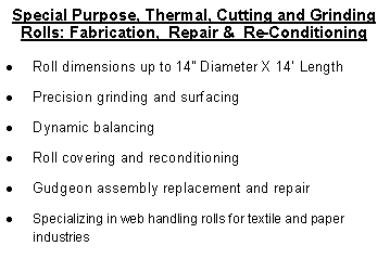 Text Box: Special Purpose, Thermal, Cutting and Grinding Rolls: Fabrication,  Repair &  Re-ConditioningRoll dimensions up to 14� Diameter X 14� LengthPrecision grinding and surfacingDynamic balancingRoll covering and reconditioningGudgeon assembly replacement and repairSpecializing in web handling rolls for textile and paper industries