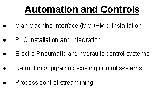 Text Box: Automation and ControlsMan Machine Interface (MMI/HMI)  installationPLC installation and integrationElectro-Pneumatic and hydraulic control systemsRetrofitting/upgrading existing control systemsProcess control streamlining