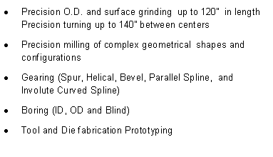 Text Box: Precision O.D. and surface grinding  up to 120�  in length Precision turning up to 140� between centers Precision milling of complex geometrical  shapes and configurationsGearing (Spur, Helical, Bevel, Parallel Spline,  and Involute Curved Spline)Boring (ID, OD and Blind) Tool and Die fabrication Prototyping