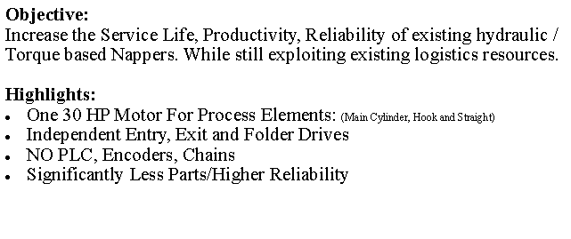 Text Box: Objective: Increase the Service Life, Productivity, Reliability of existing hydraulic / Torque based Nappers. While still exploiting existing logistics resources.Highlights:One 30 HP Motor For Process Elements: (Main Cylinder, Hook and Straight)Independent Entry, Exit and Folder DrivesNO PLC, Encoders, ChainsSignificantly Less Parts/Higher Reliability