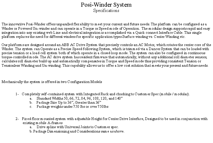 Text Box: Posi-Winder System 
SpecificationsThe innovative Posi-Winder offers unparalled flexability to meet your current and future needs. The platform can be configured as a Winder or Powered Un-winder and can operate in a Torque or Speed mode of Operation.  The modular design supports rapid and easy integration into any existing web Line and electrical integration is accomplished via a Quick connect Interface Cable. This single platform replaces the need for different winders for specific application types Surface winding vs. Center Winding etc.&nbsp;Our platforms are designed around an ABB AC Drive System that precisely controls an AC Motor, which rotates the center core of the Winder. The system can Operate as a Precise Speed following System, which is trimmed via a Dancer System that can be loaded with precise tension or a load cell system both of which operate in a closed loop mode. The system can also be configured in continuous torque-controlled mode. The AC drive system has resident firmware that automatically, without any additional roll diameter sensors, calculates roll diameter build up and automatically compensates in Torque and Speed mode thus providing consistent Tension or Tensionless Winding and Un-winding. This capability allows us to offer a low cost solution that meets your present and future needs.&nbsp;&nbsp;&nbsp;Mechanically the system is offered in two Configuration Models&nbsp;&nbsp;1-&nbsp;&nbsp;&nbsp;&nbsp; Completely self-contained system with Integrated Rack and chucking to Customer Spec (mobile / modular).a.&nbsp;&nbsp;&nbsp;&nbsp;&nbsp;&nbsp; Standard Widths 50, 66, 72, 84, 96, 108, 120, and 140�b.&nbsp;&nbsp;&nbsp;&nbsp;&nbsp; Package Size Up to 36�, Greater than 36� c.&nbsp;&nbsp;&nbsp;&nbsp;&nbsp;&nbsp; Package weights under 750 lbs or over 750lbs&nbsp;&nbsp;2-&nbsp;&nbsp;&nbsp;&nbsp; Fixed floor mounted system with adjustable Height for Center Drive Interface, Designed to be used in conjunction with existing mobile A-framesa.&nbsp;&nbsp;&nbsp;&nbsp;&nbsp;&nbsp; Drive spline with Universal Joints to Customer spec.b. Package Dimensioning and Considerations same as above.