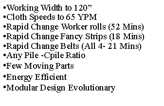 Text Box: Working Width to 120�Cloth Speeds to 65 YPMRapid Change Worker rolls (52 Mins)Rapid Change Fancy Strips (18 Mins)Rapid Change Belts (All 4- 21 Mins)Any Pile -Cpile RatioFew Moving PartsEnergy EfficientModular Design Evolutionary